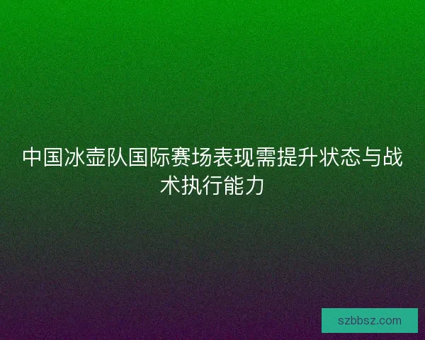 中国冰壶队国际赛场表现需提升状态与战术执行能力
